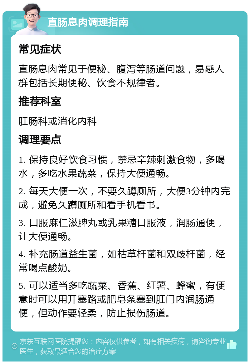 直肠息肉调理指南 常见症状 直肠息肉常见于便秘、腹泻等肠道问题，易感人群包括长期便秘、饮食不规律者。 推荐科室 肛肠科或消化内科 调理要点 1. 保持良好饮食习惯，禁忌辛辣刺激食物，多喝水，多吃水果蔬菜，保持大便通畅。 2. 每天大便一次，不要久蹲厕所，大便3分钟内完成，避免久蹲厕所和看手机看书。 3. 口服麻仁滋脾丸或乳果糖口服液，润肠通便，让大便通畅。 4. 补充肠道益生菌，如枯草杆菌和双歧杆菌，经常喝点酸奶。 5. 可以适当多吃蔬菜、香蕉、红薯、蜂蜜，有便意时可以用开塞路或肥皂条塞到肛门内润肠通便，但动作要轻柔，防止损伤肠道。