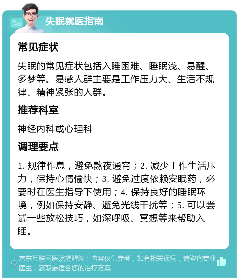 失眠就医指南 常见症状 失眠的常见症状包括入睡困难、睡眠浅、易醒、多梦等。易感人群主要是工作压力大、生活不规律、精神紧张的人群。 推荐科室 神经内科或心理科 调理要点 1. 规律作息，避免熬夜通宵；2. 减少工作生活压力，保持心情愉快；3. 避免过度依赖安眠药，必要时在医生指导下使用；4. 保持良好的睡眠环境，例如保持安静、避免光线干扰等；5. 可以尝试一些放松技巧，如深呼吸、冥想等来帮助入睡。