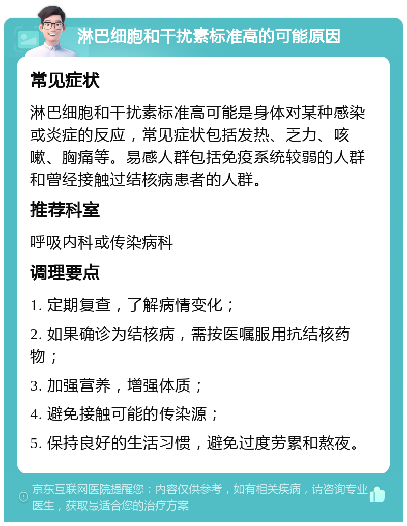 淋巴细胞和干扰素标准高的可能原因 常见症状 淋巴细胞和干扰素标准高可能是身体对某种感染或炎症的反应，常见症状包括发热、乏力、咳嗽、胸痛等。易感人群包括免疫系统较弱的人群和曾经接触过结核病患者的人群。 推荐科室 呼吸内科或传染病科 调理要点 1. 定期复查，了解病情变化； 2. 如果确诊为结核病，需按医嘱服用抗结核药物； 3. 加强营养，增强体质； 4. 避免接触可能的传染源； 5. 保持良好的生活习惯，避免过度劳累和熬夜。