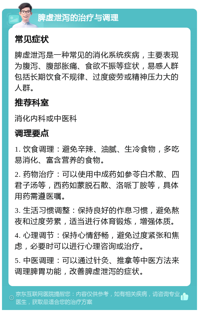 脾虚泄泻的治疗与调理 常见症状 脾虚泄泻是一种常见的消化系统疾病，主要表现为腹泻、腹部胀痛、食欲不振等症状，易感人群包括长期饮食不规律、过度疲劳或精神压力大的人群。 推荐科室 消化内科或中医科 调理要点 1. 饮食调理：避免辛辣、油腻、生冷食物，多吃易消化、富含营养的食物。 2. 药物治疗：可以使用中成药如参苓白术散、四君子汤等，西药如蒙脱石散、洛哌丁胺等，具体用药需遵医嘱。 3. 生活习惯调整：保持良好的作息习惯，避免熬夜和过度劳累，适当进行体育锻炼，增强体质。 4. 心理调节：保持心情舒畅，避免过度紧张和焦虑，必要时可以进行心理咨询或治疗。 5. 中医调理：可以通过针灸、推拿等中医方法来调理脾胃功能，改善脾虚泄泻的症状。