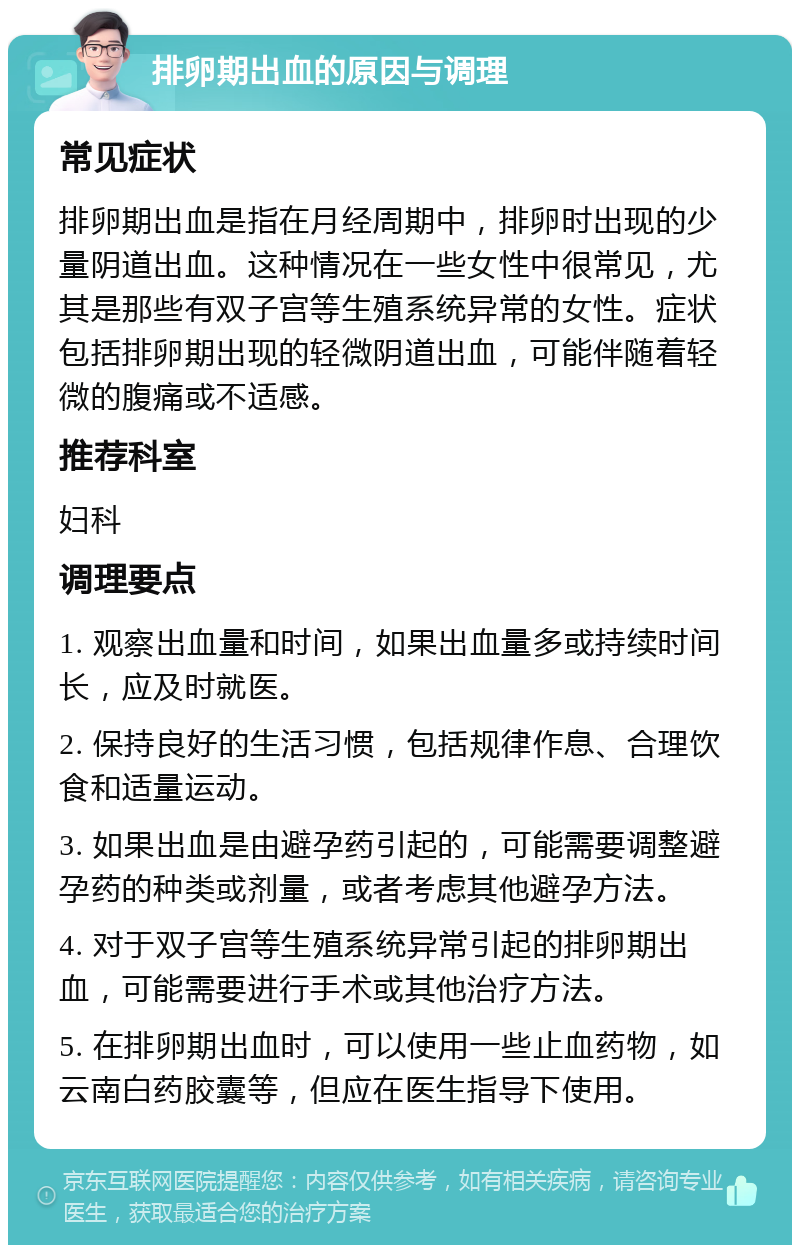 排卵期出血的原因与调理 常见症状 排卵期出血是指在月经周期中，排卵时出现的少量阴道出血。这种情况在一些女性中很常见，尤其是那些有双子宫等生殖系统异常的女性。症状包括排卵期出现的轻微阴道出血，可能伴随着轻微的腹痛或不适感。 推荐科室 妇科 调理要点 1. 观察出血量和时间，如果出血量多或持续时间长，应及时就医。 2. 保持良好的生活习惯，包括规律作息、合理饮食和适量运动。 3. 如果出血是由避孕药引起的，可能需要调整避孕药的种类或剂量，或者考虑其他避孕方法。 4. 对于双子宫等生殖系统异常引起的排卵期出血，可能需要进行手术或其他治疗方法。 5. 在排卵期出血时，可以使用一些止血药物，如云南白药胶囊等，但应在医生指导下使用。