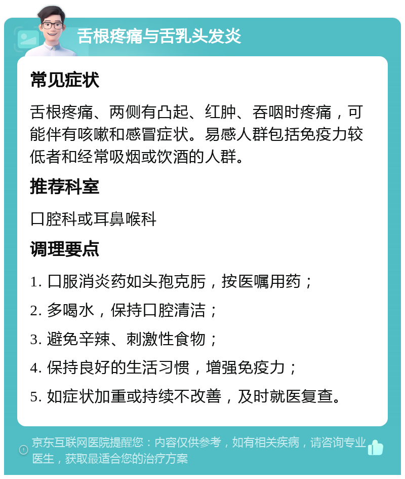 舌根疼痛与舌乳头发炎 常见症状 舌根疼痛、两侧有凸起、红肿、吞咽时疼痛，可能伴有咳嗽和感冒症状。易感人群包括免疫力较低者和经常吸烟或饮酒的人群。 推荐科室 口腔科或耳鼻喉科 调理要点 1. 口服消炎药如头孢克肟，按医嘱用药； 2. 多喝水，保持口腔清洁； 3. 避免辛辣、刺激性食物； 4. 保持良好的生活习惯，增强免疫力； 5. 如症状加重或持续不改善，及时就医复查。