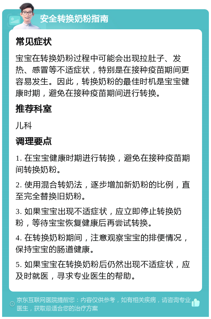 安全转换奶粉指南 常见症状 宝宝在转换奶粉过程中可能会出现拉肚子、发热、感冒等不适症状，特别是在接种疫苗期间更容易发生。因此，转换奶粉的最佳时机是宝宝健康时期，避免在接种疫苗期间进行转换。 推荐科室 儿科 调理要点 1. 在宝宝健康时期进行转换，避免在接种疫苗期间转换奶粉。 2. 使用混合转奶法，逐步增加新奶粉的比例，直至完全替换旧奶粉。 3. 如果宝宝出现不适症状，应立即停止转换奶粉，等待宝宝恢复健康后再尝试转换。 4. 在转换奶粉期间，注意观察宝宝的排便情况，保持宝宝的肠道健康。 5. 如果宝宝在转换奶粉后仍然出现不适症状，应及时就医，寻求专业医生的帮助。