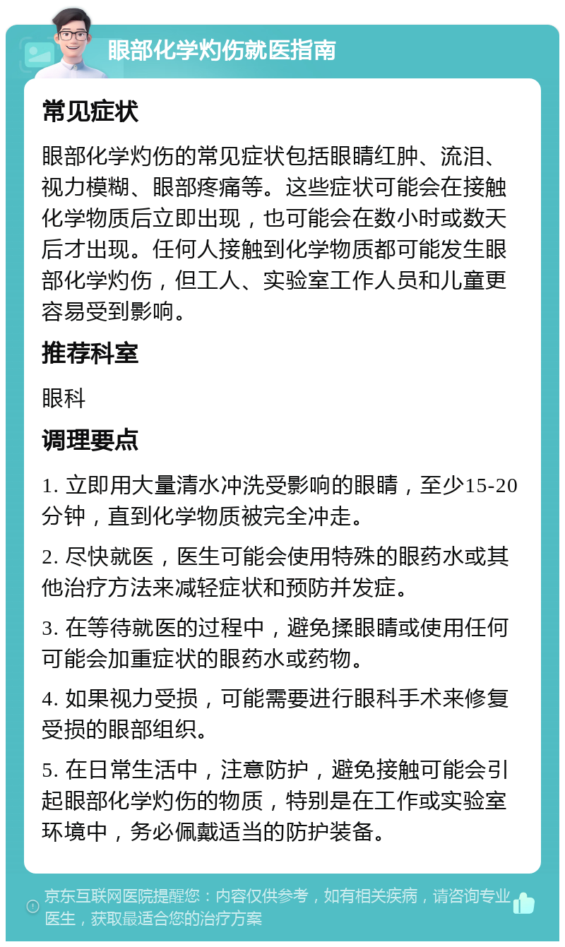 眼部化学灼伤就医指南 常见症状 眼部化学灼伤的常见症状包括眼睛红肿、流泪、视力模糊、眼部疼痛等。这些症状可能会在接触化学物质后立即出现，也可能会在数小时或数天后才出现。任何人接触到化学物质都可能发生眼部化学灼伤，但工人、实验室工作人员和儿童更容易受到影响。 推荐科室 眼科 调理要点 1. 立即用大量清水冲洗受影响的眼睛，至少15-20分钟，直到化学物质被完全冲走。 2. 尽快就医，医生可能会使用特殊的眼药水或其他治疗方法来减轻症状和预防并发症。 3. 在等待就医的过程中，避免揉眼睛或使用任何可能会加重症状的眼药水或药物。 4. 如果视力受损，可能需要进行眼科手术来修复受损的眼部组织。 5. 在日常生活中，注意防护，避免接触可能会引起眼部化学灼伤的物质，特别是在工作或实验室环境中，务必佩戴适当的防护装备。