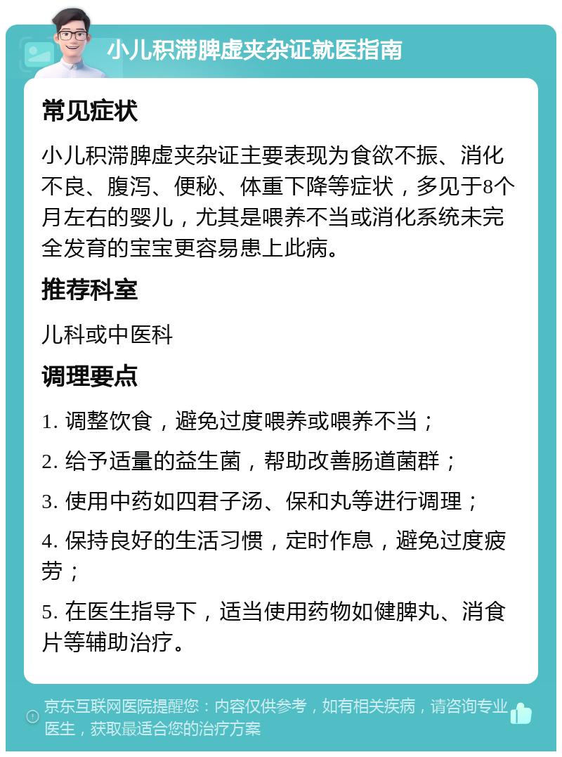 小儿积滞脾虚夹杂证就医指南 常见症状 小儿积滞脾虚夹杂证主要表现为食欲不振、消化不良、腹泻、便秘、体重下降等症状，多见于8个月左右的婴儿，尤其是喂养不当或消化系统未完全发育的宝宝更容易患上此病。 推荐科室 儿科或中医科 调理要点 1. 调整饮食，避免过度喂养或喂养不当； 2. 给予适量的益生菌，帮助改善肠道菌群； 3. 使用中药如四君子汤、保和丸等进行调理； 4. 保持良好的生活习惯，定时作息，避免过度疲劳； 5. 在医生指导下，适当使用药物如健脾丸、消食片等辅助治疗。