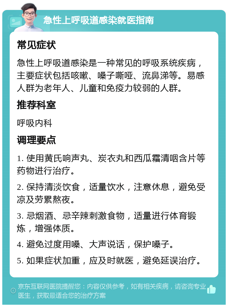 急性上呼吸道感染就医指南 常见症状 急性上呼吸道感染是一种常见的呼吸系统疾病，主要症状包括咳嗽、嗓子嘶哑、流鼻涕等。易感人群为老年人、儿童和免疫力较弱的人群。 推荐科室 呼吸内科 调理要点 1. 使用黄氏响声丸、炭衣丸和西瓜霜清咽含片等药物进行治疗。 2. 保持清淡饮食，适量饮水，注意休息，避免受凉及劳累熬夜。 3. 忌烟酒、忌辛辣刺激食物，适量进行体育锻炼，增强体质。 4. 避免过度用嗓、大声说话，保护嗓子。 5. 如果症状加重，应及时就医，避免延误治疗。