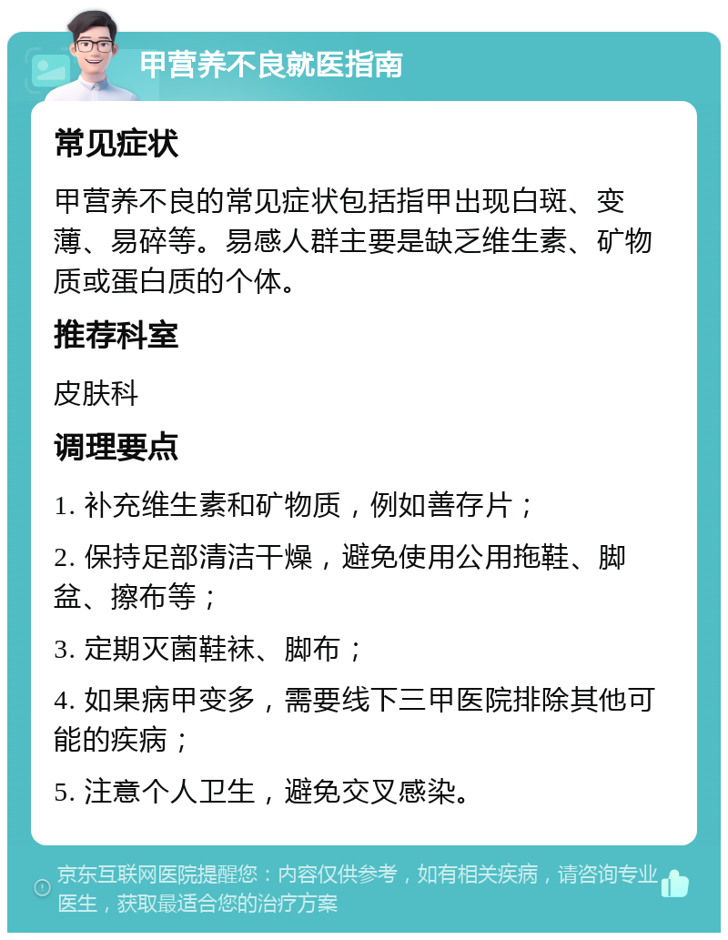 甲营养不良就医指南 常见症状 甲营养不良的常见症状包括指甲出现白斑、变薄、易碎等。易感人群主要是缺乏维生素、矿物质或蛋白质的个体。 推荐科室 皮肤科 调理要点 1. 补充维生素和矿物质，例如善存片； 2. 保持足部清洁干燥，避免使用公用拖鞋、脚盆、擦布等； 3. 定期灭菌鞋袜、脚布； 4. 如果病甲变多，需要线下三甲医院排除其他可能的疾病； 5. 注意个人卫生，避免交叉感染。