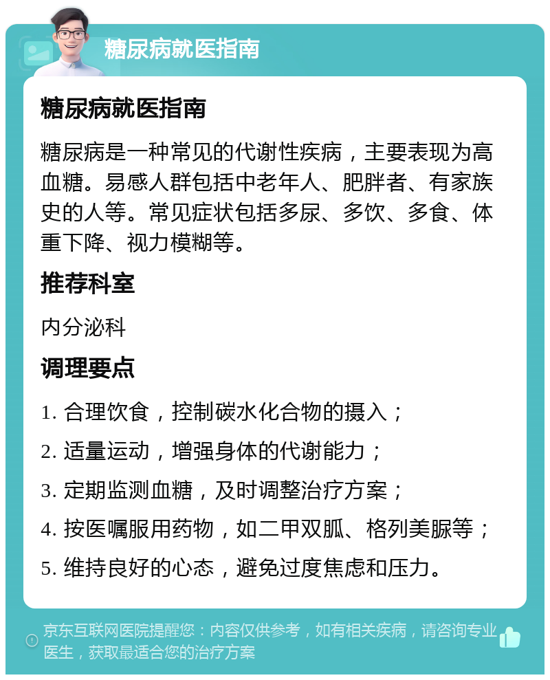 糖尿病就医指南 糖尿病就医指南 糖尿病是一种常见的代谢性疾病，主要表现为高血糖。易感人群包括中老年人、肥胖者、有家族史的人等。常见症状包括多尿、多饮、多食、体重下降、视力模糊等。 推荐科室 内分泌科 调理要点 1. 合理饮食，控制碳水化合物的摄入； 2. 适量运动，增强身体的代谢能力； 3. 定期监测血糖，及时调整治疗方案； 4. 按医嘱服用药物，如二甲双胍、格列美脲等； 5. 维持良好的心态，避免过度焦虑和压力。