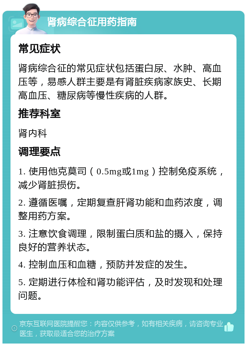 肾病综合征用药指南 常见症状 肾病综合征的常见症状包括蛋白尿、水肿、高血压等，易感人群主要是有肾脏疾病家族史、长期高血压、糖尿病等慢性疾病的人群。 推荐科室 肾内科 调理要点 1. 使用他克莫司（0.5mg或1mg）控制免疫系统，减少肾脏损伤。 2. 遵循医嘱，定期复查肝肾功能和血药浓度，调整用药方案。 3. 注意饮食调理，限制蛋白质和盐的摄入，保持良好的营养状态。 4. 控制血压和血糖，预防并发症的发生。 5. 定期进行体检和肾功能评估，及时发现和处理问题。