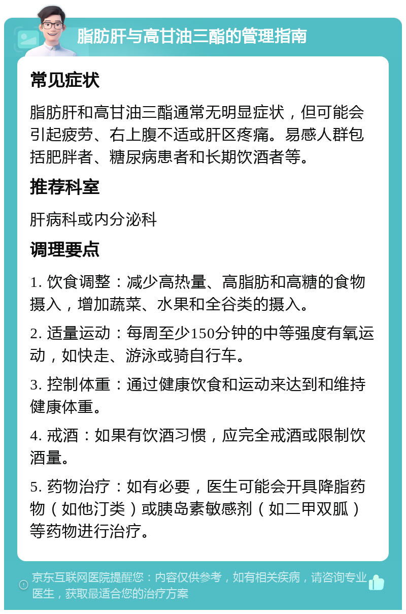 脂肪肝与高甘油三酯的管理指南 常见症状 脂肪肝和高甘油三酯通常无明显症状，但可能会引起疲劳、右上腹不适或肝区疼痛。易感人群包括肥胖者、糖尿病患者和长期饮酒者等。 推荐科室 肝病科或内分泌科 调理要点 1. 饮食调整：减少高热量、高脂肪和高糖的食物摄入，增加蔬菜、水果和全谷类的摄入。 2. 适量运动：每周至少150分钟的中等强度有氧运动，如快走、游泳或骑自行车。 3. 控制体重：通过健康饮食和运动来达到和维持健康体重。 4. 戒酒：如果有饮酒习惯，应完全戒酒或限制饮酒量。 5. 药物治疗：如有必要，医生可能会开具降脂药物（如他汀类）或胰岛素敏感剂（如二甲双胍）等药物进行治疗。