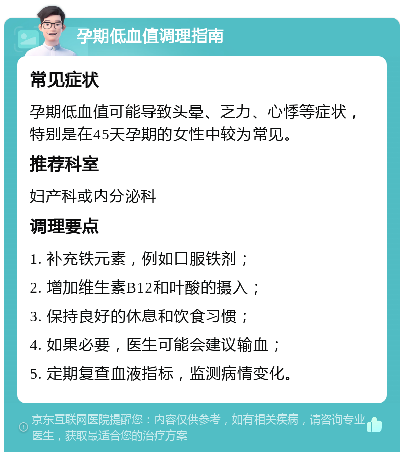 孕期低血值调理指南 常见症状 孕期低血值可能导致头晕、乏力、心悸等症状，特别是在45天孕期的女性中较为常见。 推荐科室 妇产科或内分泌科 调理要点 1. 补充铁元素，例如口服铁剂； 2. 增加维生素B12和叶酸的摄入； 3. 保持良好的休息和饮食习惯； 4. 如果必要，医生可能会建议输血； 5. 定期复查血液指标，监测病情变化。