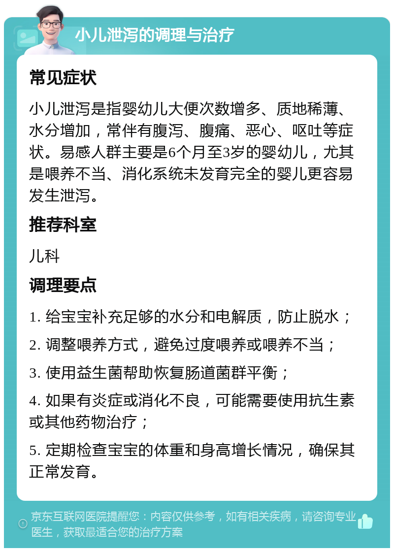 小儿泄泻的调理与治疗 常见症状 小儿泄泻是指婴幼儿大便次数增多、质地稀薄、水分增加，常伴有腹泻、腹痛、恶心、呕吐等症状。易感人群主要是6个月至3岁的婴幼儿，尤其是喂养不当、消化系统未发育完全的婴儿更容易发生泄泻。 推荐科室 儿科 调理要点 1. 给宝宝补充足够的水分和电解质，防止脱水； 2. 调整喂养方式，避免过度喂养或喂养不当； 3. 使用益生菌帮助恢复肠道菌群平衡； 4. 如果有炎症或消化不良，可能需要使用抗生素或其他药物治疗； 5. 定期检查宝宝的体重和身高增长情况，确保其正常发育。