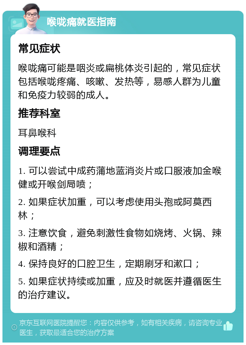 喉咙痛就医指南 常见症状 喉咙痛可能是咽炎或扁桃体炎引起的，常见症状包括喉咙疼痛、咳嗽、发热等，易感人群为儿童和免疫力较弱的成人。 推荐科室 耳鼻喉科 调理要点 1. 可以尝试中成药蒲地蓝消炎片或口服液加金喉健或开喉剑局喷； 2. 如果症状加重，可以考虑使用头孢或阿莫西林； 3. 注意饮食，避免刺激性食物如烧烤、火锅、辣椒和酒精； 4. 保持良好的口腔卫生，定期刷牙和漱口； 5. 如果症状持续或加重，应及时就医并遵循医生的治疗建议。