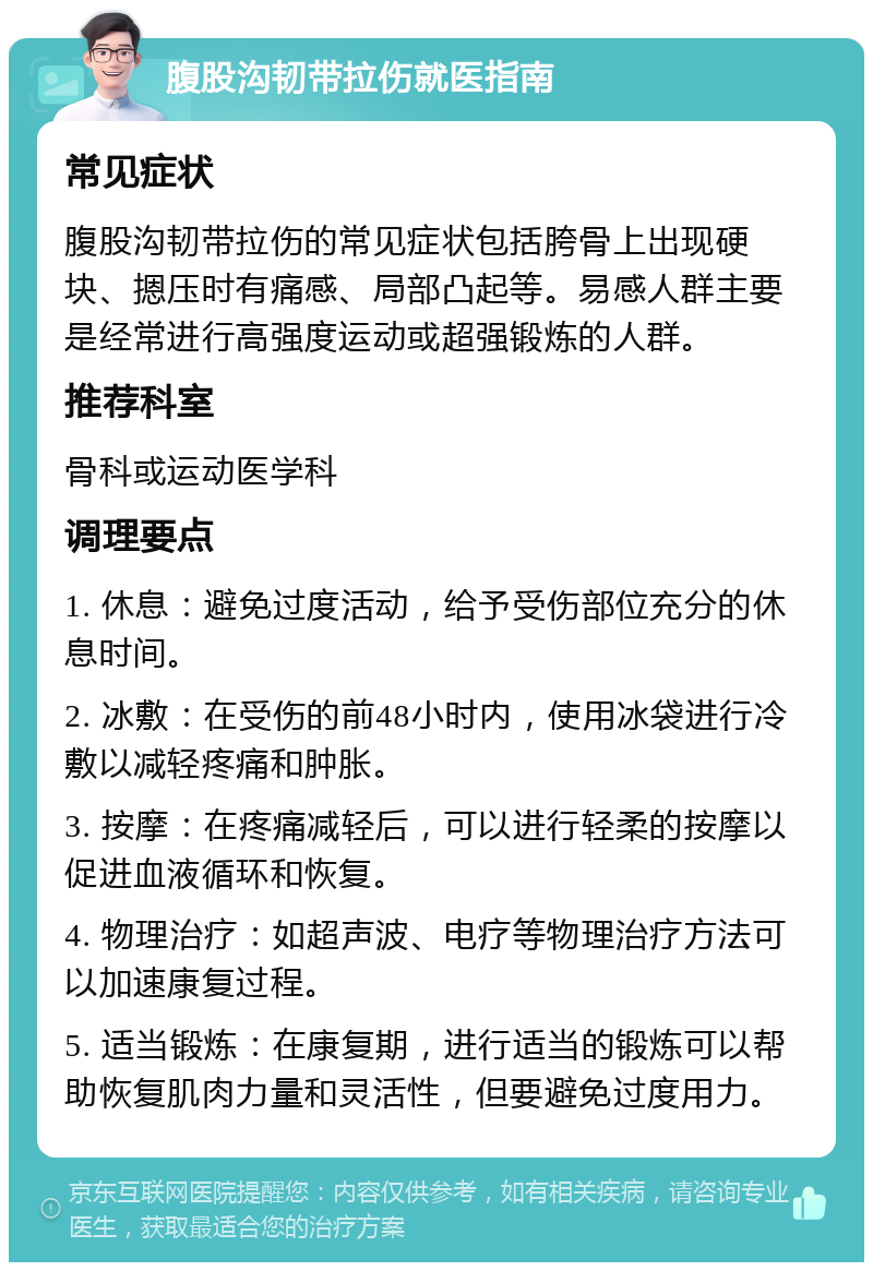 腹股沟韧带拉伤就医指南 常见症状 腹股沟韧带拉伤的常见症状包括胯骨上出现硬块、摁压时有痛感、局部凸起等。易感人群主要是经常进行高强度运动或超强锻炼的人群。 推荐科室 骨科或运动医学科 调理要点 1. 休息：避免过度活动，给予受伤部位充分的休息时间。 2. 冰敷：在受伤的前48小时内，使用冰袋进行冷敷以减轻疼痛和肿胀。 3. 按摩：在疼痛减轻后，可以进行轻柔的按摩以促进血液循环和恢复。 4. 物理治疗：如超声波、电疗等物理治疗方法可以加速康复过程。 5. 适当锻炼：在康复期，进行适当的锻炼可以帮助恢复肌肉力量和灵活性，但要避免过度用力。