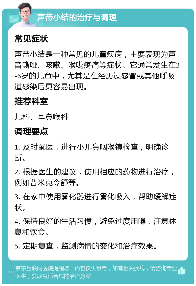 声带小结的治疗与调理 常见症状 声带小结是一种常见的儿童疾病，主要表现为声音嘶哑、咳嗽、喉咙疼痛等症状。它通常发生在2-6岁的儿童中，尤其是在经历过感冒或其他呼吸道感染后更容易出现。 推荐科室 儿科、耳鼻喉科 调理要点 1. 及时就医，进行小儿鼻咽喉镜检查，明确诊断。 2. 根据医生的建议，使用相应的药物进行治疗，例如普米克令舒等。 3. 在家中使用雾化器进行雾化吸入，帮助缓解症状。 4. 保持良好的生活习惯，避免过度用嗓，注意休息和饮食。 5. 定期复查，监测病情的变化和治疗效果。