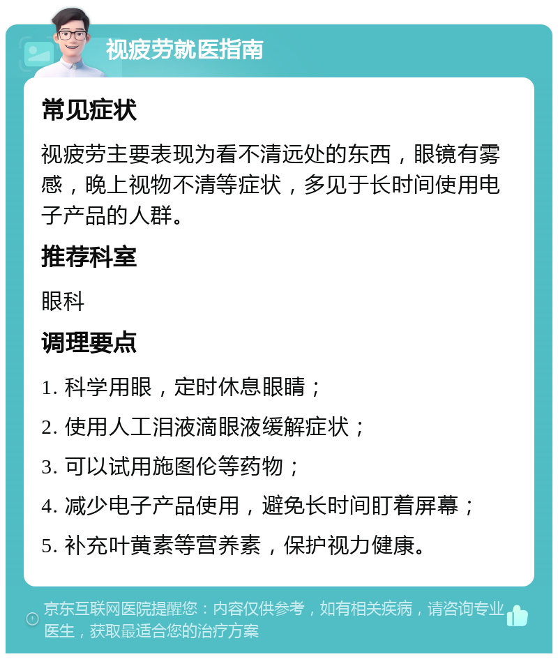 视疲劳就医指南 常见症状 视疲劳主要表现为看不清远处的东西，眼镜有雾感，晚上视物不清等症状，多见于长时间使用电子产品的人群。 推荐科室 眼科 调理要点 1. 科学用眼，定时休息眼睛； 2. 使用人工泪液滴眼液缓解症状； 3. 可以试用施图伦等药物； 4. 减少电子产品使用，避免长时间盯着屏幕； 5. 补充叶黄素等营养素，保护视力健康。