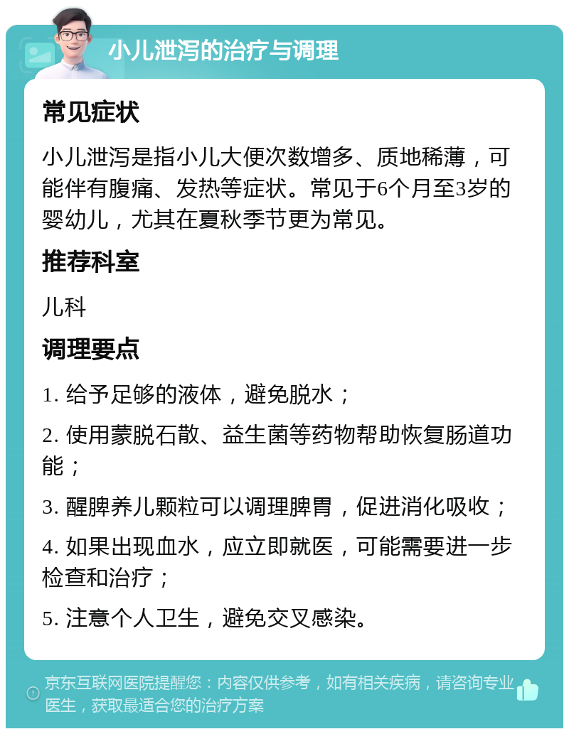 小儿泄泻的治疗与调理 常见症状 小儿泄泻是指小儿大便次数增多、质地稀薄，可能伴有腹痛、发热等症状。常见于6个月至3岁的婴幼儿，尤其在夏秋季节更为常见。 推荐科室 儿科 调理要点 1. 给予足够的液体，避免脱水； 2. 使用蒙脱石散、益生菌等药物帮助恢复肠道功能； 3. 醒脾养儿颗粒可以调理脾胃，促进消化吸收； 4. 如果出现血水，应立即就医，可能需要进一步检查和治疗； 5. 注意个人卫生，避免交叉感染。