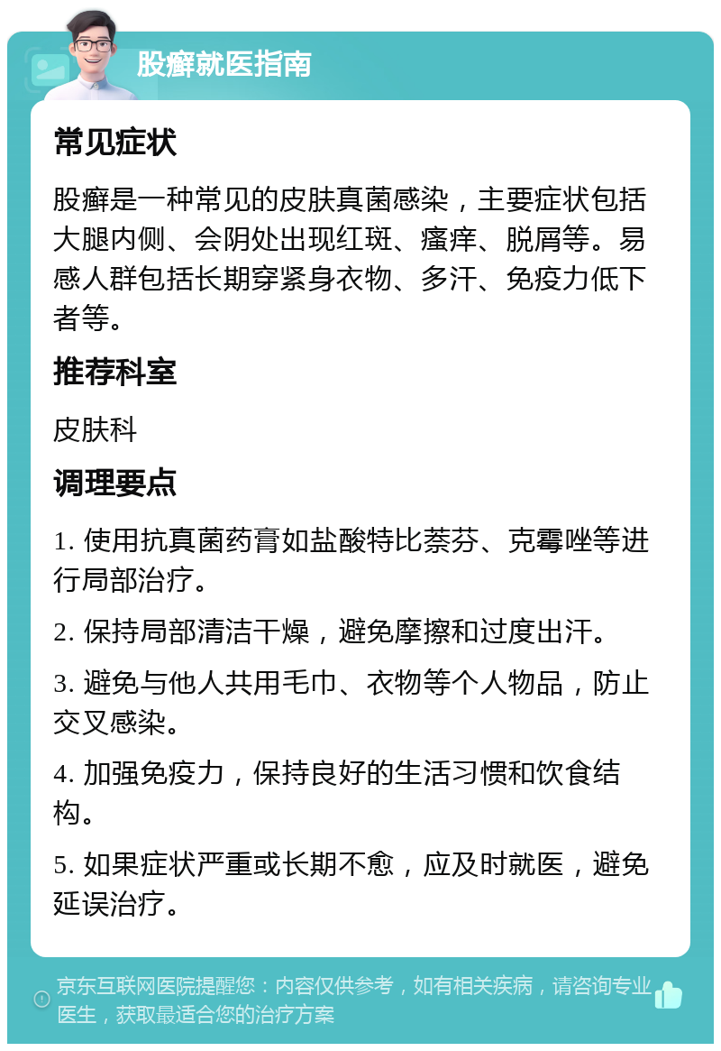 股癣就医指南 常见症状 股癣是一种常见的皮肤真菌感染，主要症状包括大腿内侧、会阴处出现红斑、瘙痒、脱屑等。易感人群包括长期穿紧身衣物、多汗、免疫力低下者等。 推荐科室 皮肤科 调理要点 1. 使用抗真菌药膏如盐酸特比萘芬、克霉唑等进行局部治疗。 2. 保持局部清洁干燥，避免摩擦和过度出汗。 3. 避免与他人共用毛巾、衣物等个人物品，防止交叉感染。 4. 加强免疫力，保持良好的生活习惯和饮食结构。 5. 如果症状严重或长期不愈，应及时就医，避免延误治疗。