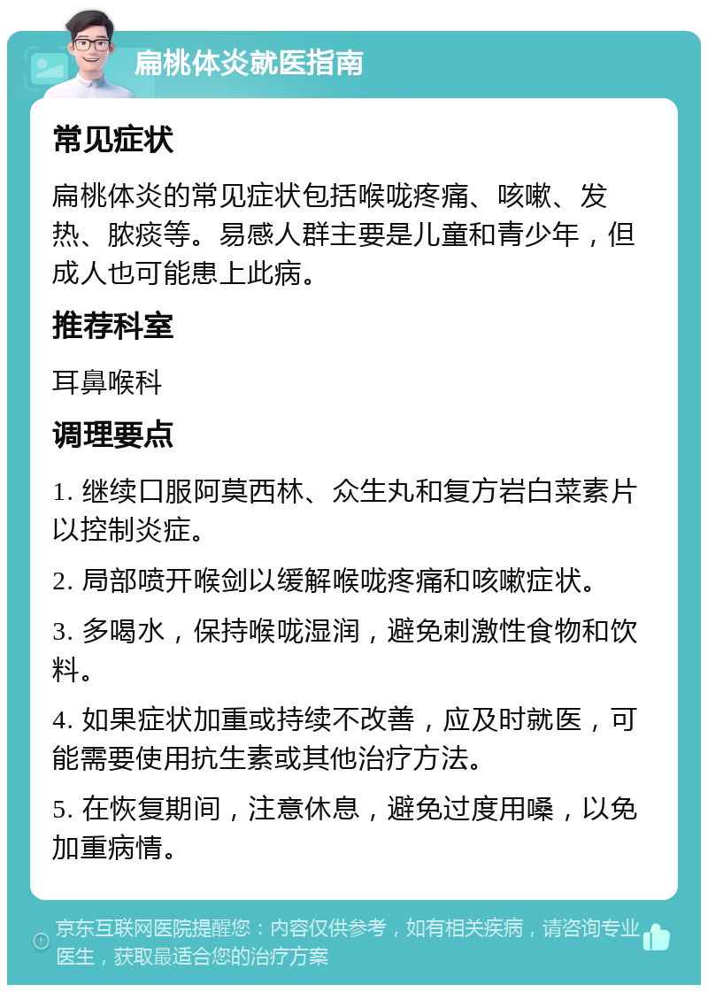 扁桃体炎就医指南 常见症状 扁桃体炎的常见症状包括喉咙疼痛、咳嗽、发热、脓痰等。易感人群主要是儿童和青少年，但成人也可能患上此病。 推荐科室 耳鼻喉科 调理要点 1. 继续口服阿莫西林、众生丸和复方岩白菜素片以控制炎症。 2. 局部喷开喉剑以缓解喉咙疼痛和咳嗽症状。 3. 多喝水，保持喉咙湿润，避免刺激性食物和饮料。 4. 如果症状加重或持续不改善，应及时就医，可能需要使用抗生素或其他治疗方法。 5. 在恢复期间，注意休息，避免过度用嗓，以免加重病情。