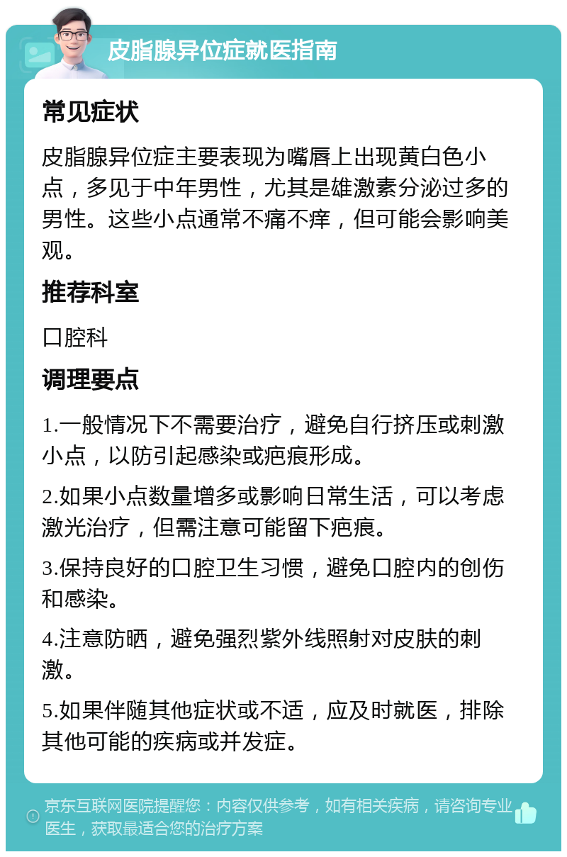 皮脂腺异位症就医指南 常见症状 皮脂腺异位症主要表现为嘴唇上出现黄白色小点，多见于中年男性，尤其是雄激素分泌过多的男性。这些小点通常不痛不痒，但可能会影响美观。 推荐科室 口腔科 调理要点 1.一般情况下不需要治疗，避免自行挤压或刺激小点，以防引起感染或疤痕形成。 2.如果小点数量增多或影响日常生活，可以考虑激光治疗，但需注意可能留下疤痕。 3.保持良好的口腔卫生习惯，避免口腔内的创伤和感染。 4.注意防晒，避免强烈紫外线照射对皮肤的刺激。 5.如果伴随其他症状或不适，应及时就医，排除其他可能的疾病或并发症。