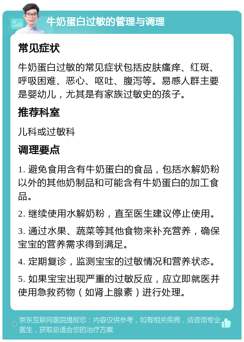 牛奶蛋白过敏的管理与调理 常见症状 牛奶蛋白过敏的常见症状包括皮肤瘙痒、红斑、呼吸困难、恶心、呕吐、腹泻等。易感人群主要是婴幼儿，尤其是有家族过敏史的孩子。 推荐科室 儿科或过敏科 调理要点 1. 避免食用含有牛奶蛋白的食品，包括水解奶粉以外的其他奶制品和可能含有牛奶蛋白的加工食品。 2. 继续使用水解奶粉，直至医生建议停止使用。 3. 通过水果、蔬菜等其他食物来补充营养，确保宝宝的营养需求得到满足。 4. 定期复诊，监测宝宝的过敏情况和营养状态。 5. 如果宝宝出现严重的过敏反应，应立即就医并使用急救药物（如肾上腺素）进行处理。