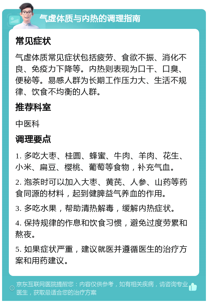 气虚体质与内热的调理指南 常见症状 气虚体质常见症状包括疲劳、食欲不振、消化不良、免疫力下降等。内热则表现为口干、口臭、便秘等。易感人群为长期工作压力大、生活不规律、饮食不均衡的人群。 推荐科室 中医科 调理要点 1. 多吃大枣、桂圆、蜂蜜、牛肉、羊肉、花生、小米、扁豆、樱桃、葡萄等食物，补充气血。 2. 泡茶时可以加入大枣、黄芪、人参、山药等药食同源的材料，起到健脾益气养血的作用。 3. 多吃水果，帮助清热解毒，缓解内热症状。 4. 保持规律的作息和饮食习惯，避免过度劳累和熬夜。 5. 如果症状严重，建议就医并遵循医生的治疗方案和用药建议。