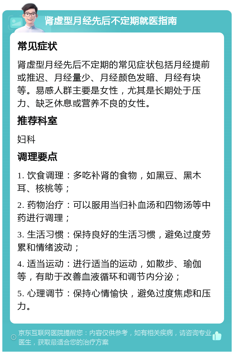 肾虚型月经先后不定期就医指南 常见症状 肾虚型月经先后不定期的常见症状包括月经提前或推迟、月经量少、月经颜色发暗、月经有块等。易感人群主要是女性，尤其是长期处于压力、缺乏休息或营养不良的女性。 推荐科室 妇科 调理要点 1. 饮食调理：多吃补肾的食物，如黑豆、黑木耳、核桃等； 2. 药物治疗：可以服用当归补血汤和四物汤等中药进行调理； 3. 生活习惯：保持良好的生活习惯，避免过度劳累和情绪波动； 4. 适当运动：进行适当的运动，如散步、瑜伽等，有助于改善血液循环和调节内分泌； 5. 心理调节：保持心情愉快，避免过度焦虑和压力。