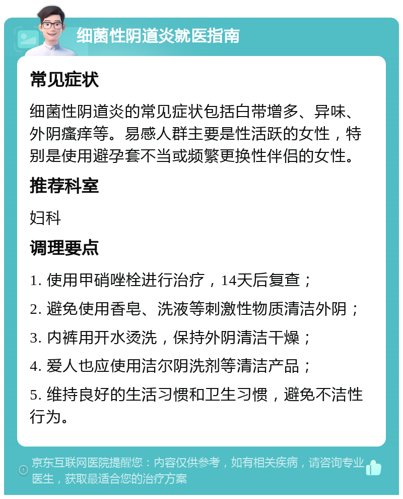 细菌性阴道炎就医指南 常见症状 细菌性阴道炎的常见症状包括白带增多、异味、外阴瘙痒等。易感人群主要是性活跃的女性，特别是使用避孕套不当或频繁更换性伴侣的女性。 推荐科室 妇科 调理要点 1. 使用甲硝唑栓进行治疗，14天后复查； 2. 避免使用香皂、洗液等刺激性物质清洁外阴； 3. 内裤用开水烫洗，保持外阴清洁干燥； 4. 爱人也应使用洁尔阴洗剂等清洁产品； 5. 维持良好的生活习惯和卫生习惯，避免不洁性行为。