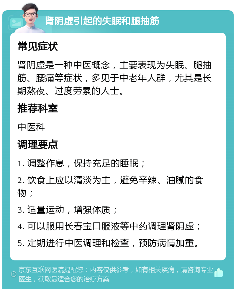 肾阴虚引起的失眠和腿抽筋 常见症状 肾阴虚是一种中医概念，主要表现为失眠、腿抽筋、腰痛等症状，多见于中老年人群，尤其是长期熬夜、过度劳累的人士。 推荐科室 中医科 调理要点 1. 调整作息，保持充足的睡眠； 2. 饮食上应以清淡为主，避免辛辣、油腻的食物； 3. 适量运动，增强体质； 4. 可以服用长春宝口服液等中药调理肾阴虚； 5. 定期进行中医调理和检查，预防病情加重。