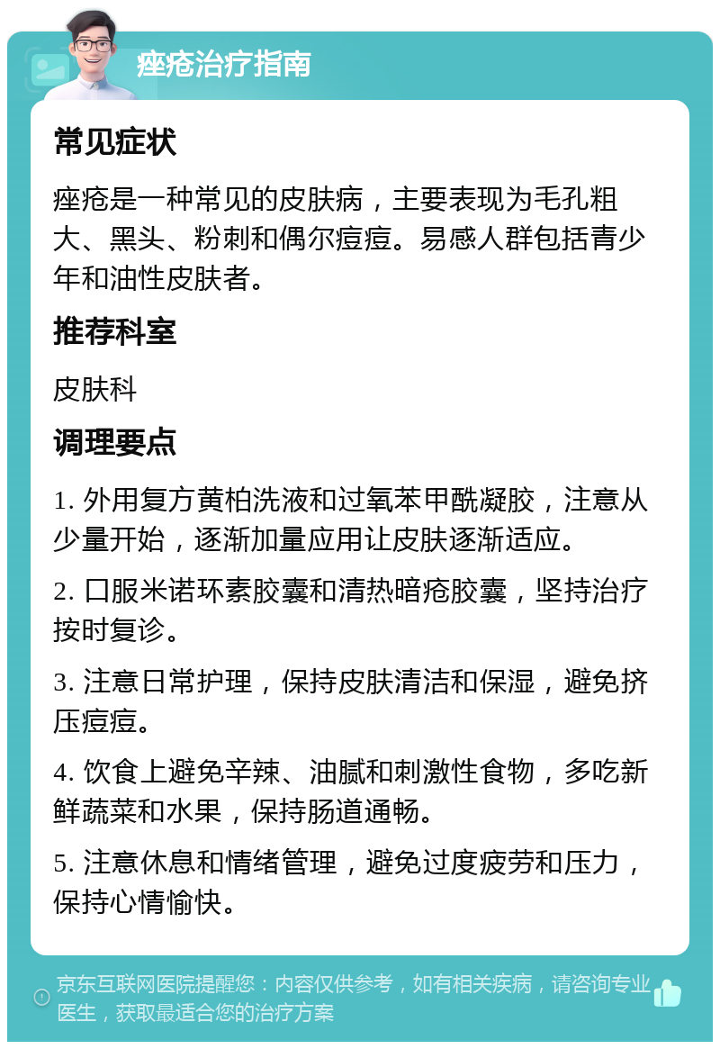 痤疮治疗指南 常见症状 痤疮是一种常见的皮肤病，主要表现为毛孔粗大、黑头、粉刺和偶尔痘痘。易感人群包括青少年和油性皮肤者。 推荐科室 皮肤科 调理要点 1. 外用复方黄柏洗液和过氧苯甲酰凝胶，注意从少量开始，逐渐加量应用让皮肤逐渐适应。 2. 口服米诺环素胶囊和清热暗疮胶囊，坚持治疗按时复诊。 3. 注意日常护理，保持皮肤清洁和保湿，避免挤压痘痘。 4. 饮食上避免辛辣、油腻和刺激性食物，多吃新鲜蔬菜和水果，保持肠道通畅。 5. 注意休息和情绪管理，避免过度疲劳和压力，保持心情愉快。