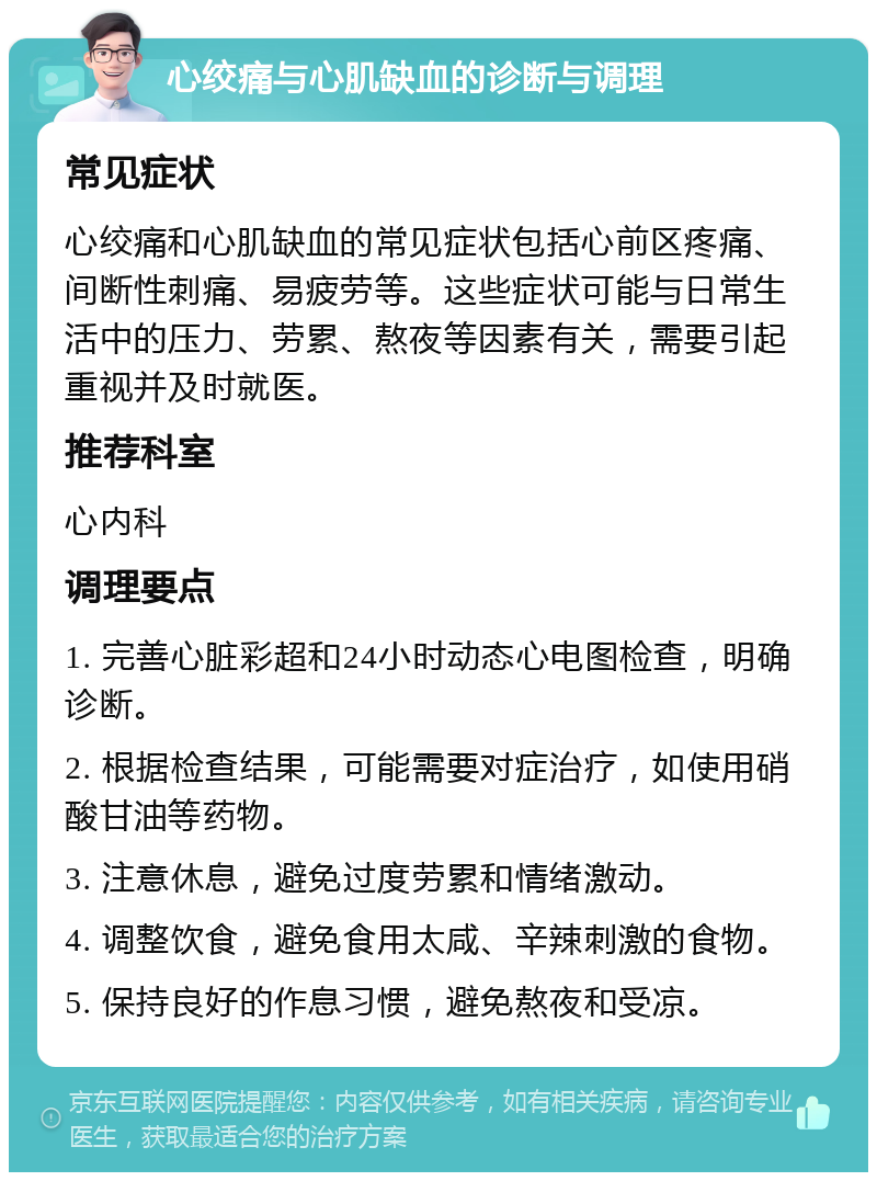 心绞痛与心肌缺血的诊断与调理 常见症状 心绞痛和心肌缺血的常见症状包括心前区疼痛、间断性刺痛、易疲劳等。这些症状可能与日常生活中的压力、劳累、熬夜等因素有关，需要引起重视并及时就医。 推荐科室 心内科 调理要点 1. 完善心脏彩超和24小时动态心电图检查，明确诊断。 2. 根据检查结果，可能需要对症治疗，如使用硝酸甘油等药物。 3. 注意休息，避免过度劳累和情绪激动。 4. 调整饮食，避免食用太咸、辛辣刺激的食物。 5. 保持良好的作息习惯，避免熬夜和受凉。