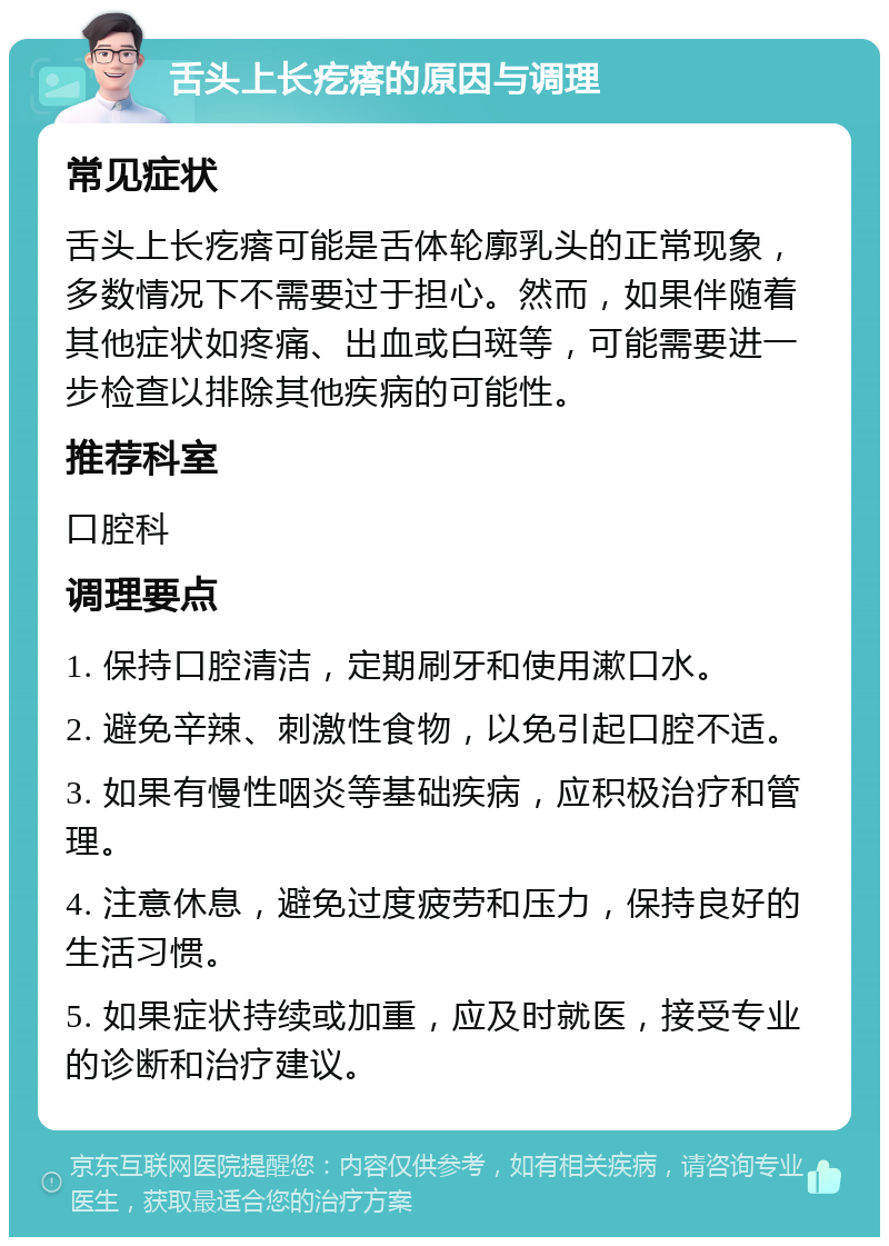 舌头上长疙瘩的原因与调理 常见症状 舌头上长疙瘩可能是舌体轮廓乳头的正常现象，多数情况下不需要过于担心。然而，如果伴随着其他症状如疼痛、出血或白斑等，可能需要进一步检查以排除其他疾病的可能性。 推荐科室 口腔科 调理要点 1. 保持口腔清洁，定期刷牙和使用漱口水。 2. 避免辛辣、刺激性食物，以免引起口腔不适。 3. 如果有慢性咽炎等基础疾病，应积极治疗和管理。 4. 注意休息，避免过度疲劳和压力，保持良好的生活习惯。 5. 如果症状持续或加重，应及时就医，接受专业的诊断和治疗建议。