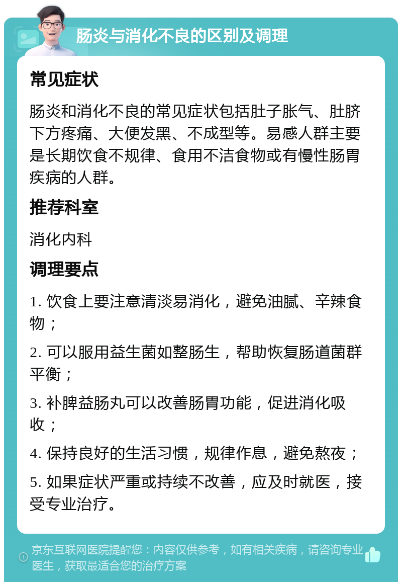 肠炎与消化不良的区别及调理 常见症状 肠炎和消化不良的常见症状包括肚子胀气、肚脐下方疼痛、大便发黑、不成型等。易感人群主要是长期饮食不规律、食用不洁食物或有慢性肠胃疾病的人群。 推荐科室 消化内科 调理要点 1. 饮食上要注意清淡易消化，避免油腻、辛辣食物； 2. 可以服用益生菌如整肠生，帮助恢复肠道菌群平衡； 3. 补脾益肠丸可以改善肠胃功能，促进消化吸收； 4. 保持良好的生活习惯，规律作息，避免熬夜； 5. 如果症状严重或持续不改善，应及时就医，接受专业治疗。