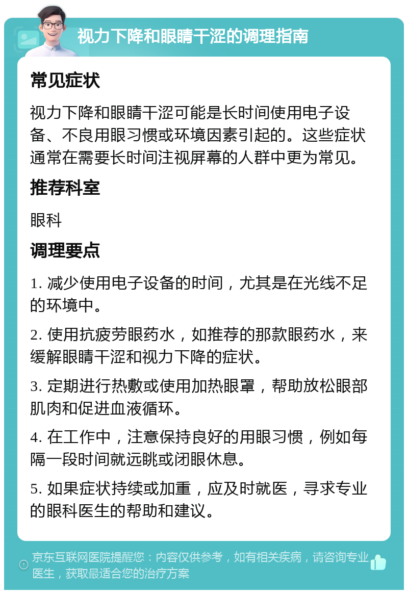 视力下降和眼睛干涩的调理指南 常见症状 视力下降和眼睛干涩可能是长时间使用电子设备、不良用眼习惯或环境因素引起的。这些症状通常在需要长时间注视屏幕的人群中更为常见。 推荐科室 眼科 调理要点 1. 减少使用电子设备的时间，尤其是在光线不足的环境中。 2. 使用抗疲劳眼药水，如推荐的那款眼药水，来缓解眼睛干涩和视力下降的症状。 3. 定期进行热敷或使用加热眼罩，帮助放松眼部肌肉和促进血液循环。 4. 在工作中，注意保持良好的用眼习惯，例如每隔一段时间就远眺或闭眼休息。 5. 如果症状持续或加重，应及时就医，寻求专业的眼科医生的帮助和建议。