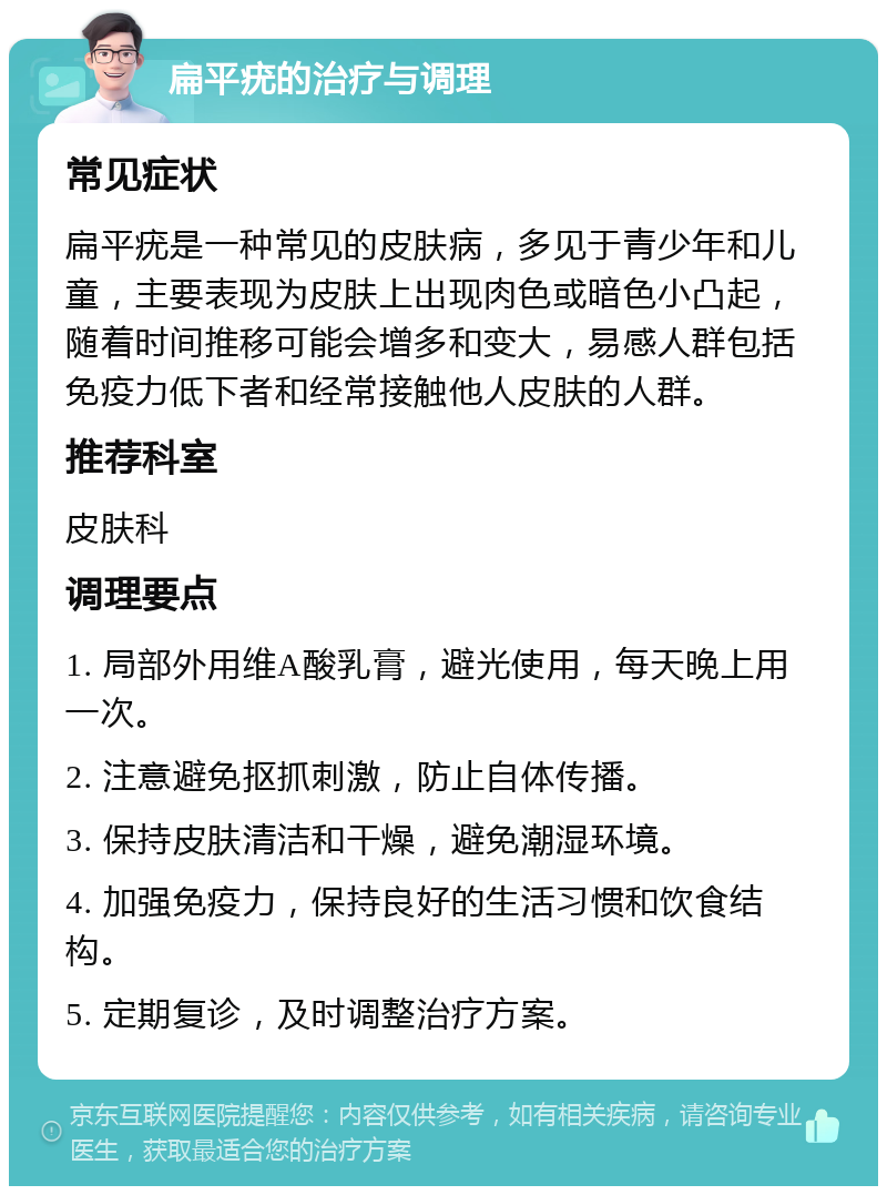 扁平疣的治疗与调理 常见症状 扁平疣是一种常见的皮肤病，多见于青少年和儿童，主要表现为皮肤上出现肉色或暗色小凸起，随着时间推移可能会增多和变大，易感人群包括免疫力低下者和经常接触他人皮肤的人群。 推荐科室 皮肤科 调理要点 1. 局部外用维A酸乳膏，避光使用，每天晚上用一次。 2. 注意避免抠抓刺激，防止自体传播。 3. 保持皮肤清洁和干燥，避免潮湿环境。 4. 加强免疫力，保持良好的生活习惯和饮食结构。 5. 定期复诊，及时调整治疗方案。