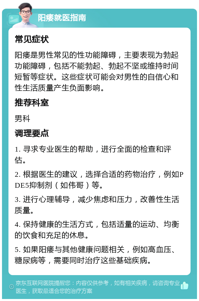 阳痿就医指南 常见症状 阳痿是男性常见的性功能障碍，主要表现为勃起功能障碍，包括不能勃起、勃起不坚或维持时间短暂等症状。这些症状可能会对男性的自信心和性生活质量产生负面影响。 推荐科室 男科 调理要点 1. 寻求专业医生的帮助，进行全面的检查和评估。 2. 根据医生的建议，选择合适的药物治疗，例如PDE5抑制剂（如伟哥）等。 3. 进行心理辅导，减少焦虑和压力，改善性生活质量。 4. 保持健康的生活方式，包括适量的运动、均衡的饮食和充足的休息。 5. 如果阳痿与其他健康问题相关，例如高血压、糖尿病等，需要同时治疗这些基础疾病。