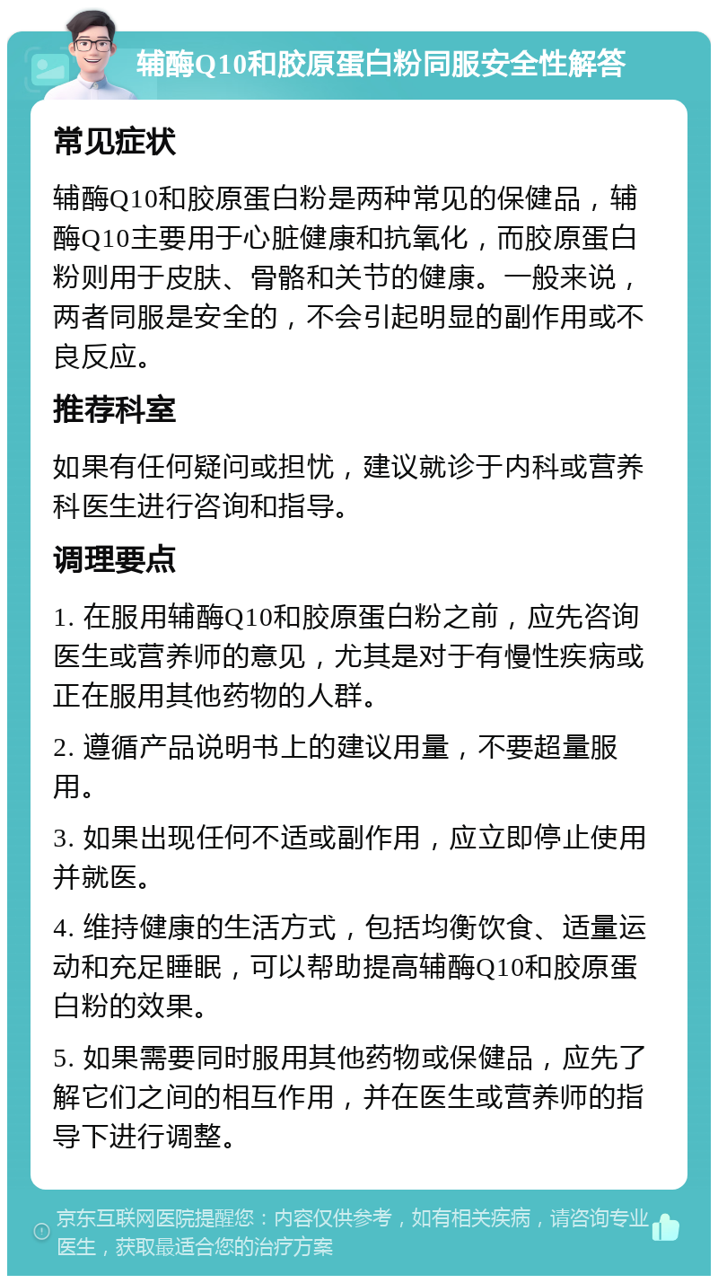 辅酶Q10和胶原蛋白粉同服安全性解答 常见症状 辅酶Q10和胶原蛋白粉是两种常见的保健品，辅酶Q10主要用于心脏健康和抗氧化，而胶原蛋白粉则用于皮肤、骨骼和关节的健康。一般来说，两者同服是安全的，不会引起明显的副作用或不良反应。 推荐科室 如果有任何疑问或担忧，建议就诊于内科或营养科医生进行咨询和指导。 调理要点 1. 在服用辅酶Q10和胶原蛋白粉之前，应先咨询医生或营养师的意见，尤其是对于有慢性疾病或正在服用其他药物的人群。 2. 遵循产品说明书上的建议用量，不要超量服用。 3. 如果出现任何不适或副作用，应立即停止使用并就医。 4. 维持健康的生活方式，包括均衡饮食、适量运动和充足睡眠，可以帮助提高辅酶Q10和胶原蛋白粉的效果。 5. 如果需要同时服用其他药物或保健品，应先了解它们之间的相互作用，并在医生或营养师的指导下进行调整。