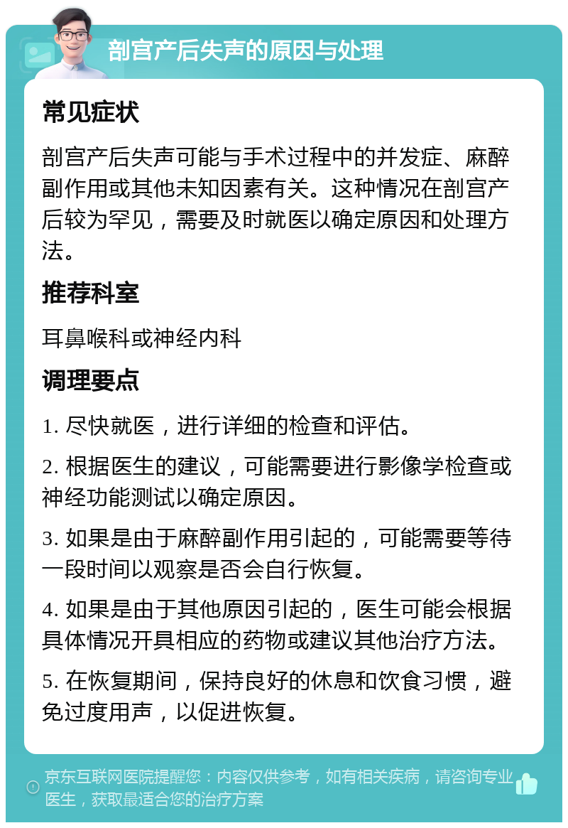 剖宫产后失声的原因与处理 常见症状 剖宫产后失声可能与手术过程中的并发症、麻醉副作用或其他未知因素有关。这种情况在剖宫产后较为罕见，需要及时就医以确定原因和处理方法。 推荐科室 耳鼻喉科或神经内科 调理要点 1. 尽快就医，进行详细的检查和评估。 2. 根据医生的建议，可能需要进行影像学检查或神经功能测试以确定原因。 3. 如果是由于麻醉副作用引起的，可能需要等待一段时间以观察是否会自行恢复。 4. 如果是由于其他原因引起的，医生可能会根据具体情况开具相应的药物或建议其他治疗方法。 5. 在恢复期间，保持良好的休息和饮食习惯，避免过度用声，以促进恢复。