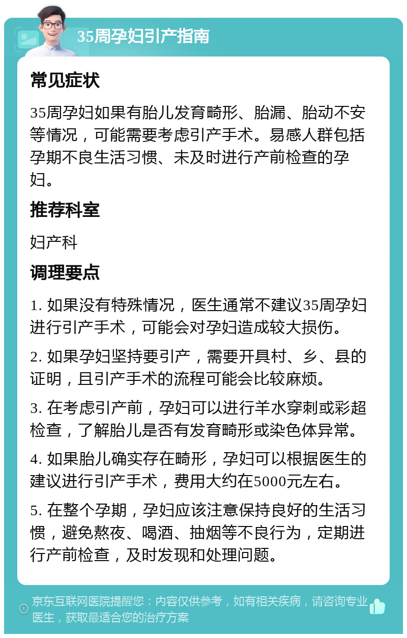 35周孕妇引产指南 常见症状 35周孕妇如果有胎儿发育畸形、胎漏、胎动不安等情况，可能需要考虑引产手术。易感人群包括孕期不良生活习惯、未及时进行产前检查的孕妇。 推荐科室 妇产科 调理要点 1. 如果没有特殊情况，医生通常不建议35周孕妇进行引产手术，可能会对孕妇造成较大损伤。 2. 如果孕妇坚持要引产，需要开具村、乡、县的证明，且引产手术的流程可能会比较麻烦。 3. 在考虑引产前，孕妇可以进行羊水穿刺或彩超检查，了解胎儿是否有发育畸形或染色体异常。 4. 如果胎儿确实存在畸形，孕妇可以根据医生的建议进行引产手术，费用大约在5000元左右。 5. 在整个孕期，孕妇应该注意保持良好的生活习惯，避免熬夜、喝酒、抽烟等不良行为，定期进行产前检查，及时发现和处理问题。