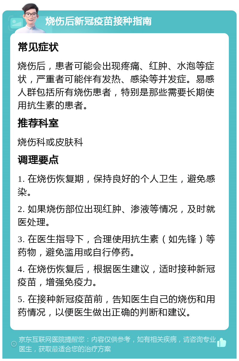 烧伤后新冠疫苗接种指南 常见症状 烧伤后，患者可能会出现疼痛、红肿、水泡等症状，严重者可能伴有发热、感染等并发症。易感人群包括所有烧伤患者，特别是那些需要长期使用抗生素的患者。 推荐科室 烧伤科或皮肤科 调理要点 1. 在烧伤恢复期，保持良好的个人卫生，避免感染。 2. 如果烧伤部位出现红肿、渗液等情况，及时就医处理。 3. 在医生指导下，合理使用抗生素（如先锋）等药物，避免滥用或自行停药。 4. 在烧伤恢复后，根据医生建议，适时接种新冠疫苗，增强免疫力。 5. 在接种新冠疫苗前，告知医生自己的烧伤和用药情况，以便医生做出正确的判断和建议。