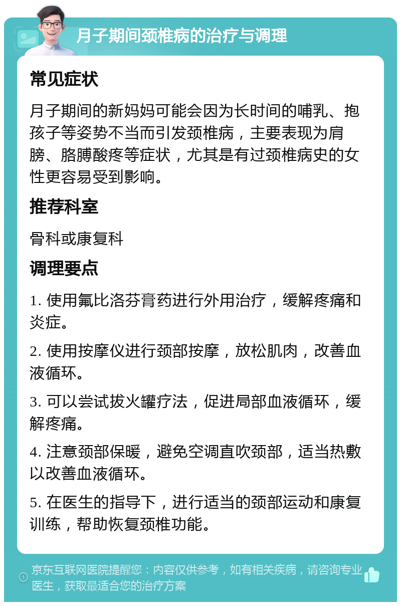 月子期间颈椎病的治疗与调理 常见症状 月子期间的新妈妈可能会因为长时间的哺乳、抱孩子等姿势不当而引发颈椎病，主要表现为肩膀、胳膊酸疼等症状，尤其是有过颈椎病史的女性更容易受到影响。 推荐科室 骨科或康复科 调理要点 1. 使用氟比洛芬膏药进行外用治疗，缓解疼痛和炎症。 2. 使用按摩仪进行颈部按摩，放松肌肉，改善血液循环。 3. 可以尝试拔火罐疗法，促进局部血液循环，缓解疼痛。 4. 注意颈部保暖，避免空调直吹颈部，适当热敷以改善血液循环。 5. 在医生的指导下，进行适当的颈部运动和康复训练，帮助恢复颈椎功能。