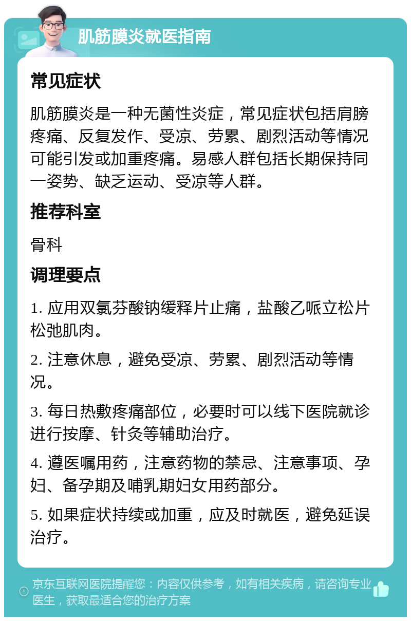 肌筋膜炎就医指南 常见症状 肌筋膜炎是一种无菌性炎症，常见症状包括肩膀疼痛、反复发作、受凉、劳累、剧烈活动等情况可能引发或加重疼痛。易感人群包括长期保持同一姿势、缺乏运动、受凉等人群。 推荐科室 骨科 调理要点 1. 应用双氯芬酸钠缓释片止痛，盐酸乙哌立松片松弛肌肉。 2. 注意休息，避免受凉、劳累、剧烈活动等情况。 3. 每日热敷疼痛部位，必要时可以线下医院就诊进行按摩、针灸等辅助治疗。 4. 遵医嘱用药，注意药物的禁忌、注意事项、孕妇、备孕期及哺乳期妇女用药部分。 5. 如果症状持续或加重，应及时就医，避免延误治疗。