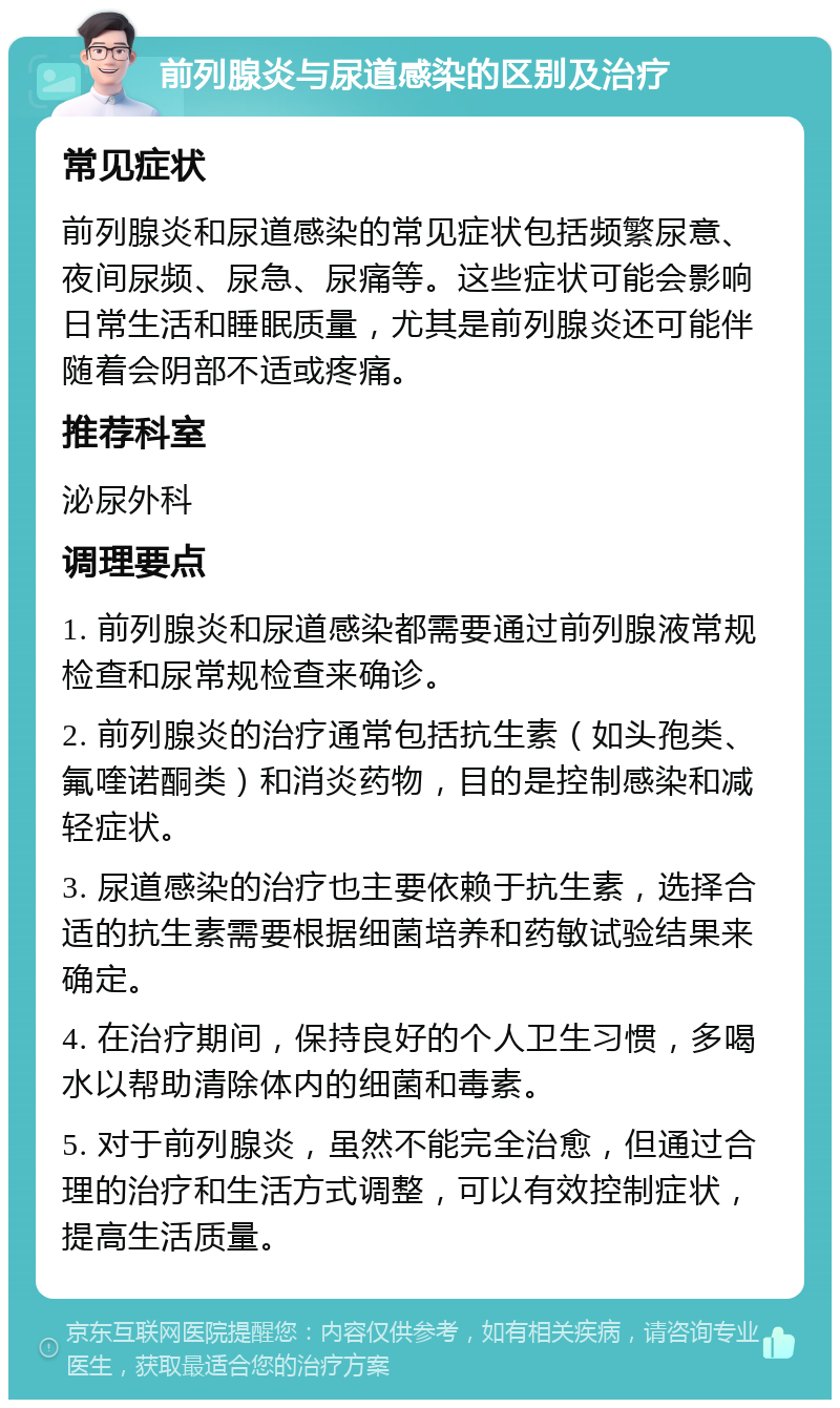 前列腺炎与尿道感染的区别及治疗 常见症状 前列腺炎和尿道感染的常见症状包括频繁尿意、夜间尿频、尿急、尿痛等。这些症状可能会影响日常生活和睡眠质量，尤其是前列腺炎还可能伴随着会阴部不适或疼痛。 推荐科室 泌尿外科 调理要点 1. 前列腺炎和尿道感染都需要通过前列腺液常规检查和尿常规检查来确诊。 2. 前列腺炎的治疗通常包括抗生素（如头孢类、氟喹诺酮类）和消炎药物，目的是控制感染和减轻症状。 3. 尿道感染的治疗也主要依赖于抗生素，选择合适的抗生素需要根据细菌培养和药敏试验结果来确定。 4. 在治疗期间，保持良好的个人卫生习惯，多喝水以帮助清除体内的细菌和毒素。 5. 对于前列腺炎，虽然不能完全治愈，但通过合理的治疗和生活方式调整，可以有效控制症状，提高生活质量。