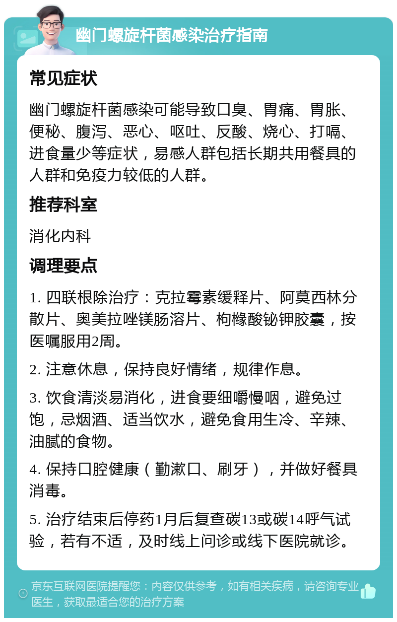 幽门螺旋杆菌感染治疗指南 常见症状 幽门螺旋杆菌感染可能导致口臭、胃痛、胃胀、便秘、腹泻、恶心、呕吐、反酸、烧心、打嗝、进食量少等症状，易感人群包括长期共用餐具的人群和免疫力较低的人群。 推荐科室 消化内科 调理要点 1. 四联根除治疗：克拉霉素缓释片、阿莫西林分散片、奥美拉唑镁肠溶片、枸橼酸铋钾胶囊，按医嘱服用2周。 2. 注意休息，保持良好情绪，规律作息。 3. 饮食清淡易消化，进食要细嚼慢咽，避免过饱，忌烟酒、适当饮水，避免食用生冷、辛辣、油腻的食物。 4. 保持口腔健康（勤漱口、刷牙），并做好餐具消毒。 5. 治疗结束后停药1月后复查碳13或碳14呼气试验，若有不适，及时线上问诊或线下医院就诊。