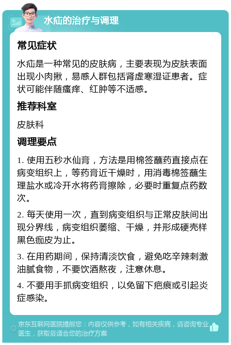 水疝的治疗与调理 常见症状 水疝是一种常见的皮肤病，主要表现为皮肤表面出现小肉揪，易感人群包括肾虚寒湿证患者。症状可能伴随瘙痒、红肿等不适感。 推荐科室 皮肤科 调理要点 1. 使用五秒水仙膏，方法是用棉签蘸药直接点在病变组织上，等药膏近干燥时，用消毒棉签蘸生理盐水或冷开水将药膏擦除，必要时重复点药数次。 2. 每天使用一次，直到病变组织与正常皮肤间出现分界线，病变组织萎缩、干燥，并形成硬壳样黑色痂皮为止。 3. 在用药期间，保持清淡饮食，避免吃辛辣刺激油腻食物，不要饮酒熬夜，注意休息。 4. 不要用手抓病变组织，以免留下疤痕或引起炎症感染。