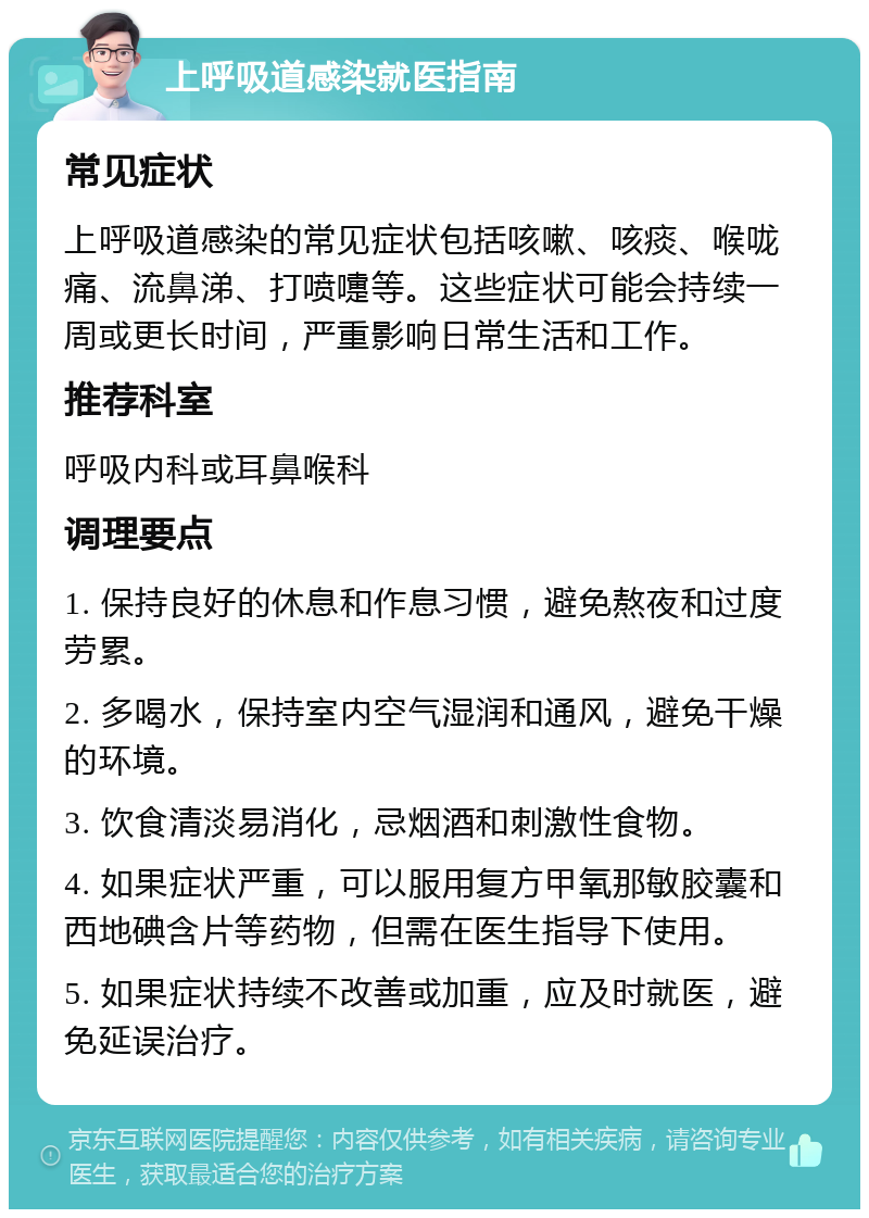 上呼吸道感染就医指南 常见症状 上呼吸道感染的常见症状包括咳嗽、咳痰、喉咙痛、流鼻涕、打喷嚏等。这些症状可能会持续一周或更长时间，严重影响日常生活和工作。 推荐科室 呼吸内科或耳鼻喉科 调理要点 1. 保持良好的休息和作息习惯，避免熬夜和过度劳累。 2. 多喝水，保持室内空气湿润和通风，避免干燥的环境。 3. 饮食清淡易消化，忌烟酒和刺激性食物。 4. 如果症状严重，可以服用复方甲氧那敏胶囊和西地碘含片等药物，但需在医生指导下使用。 5. 如果症状持续不改善或加重，应及时就医，避免延误治疗。