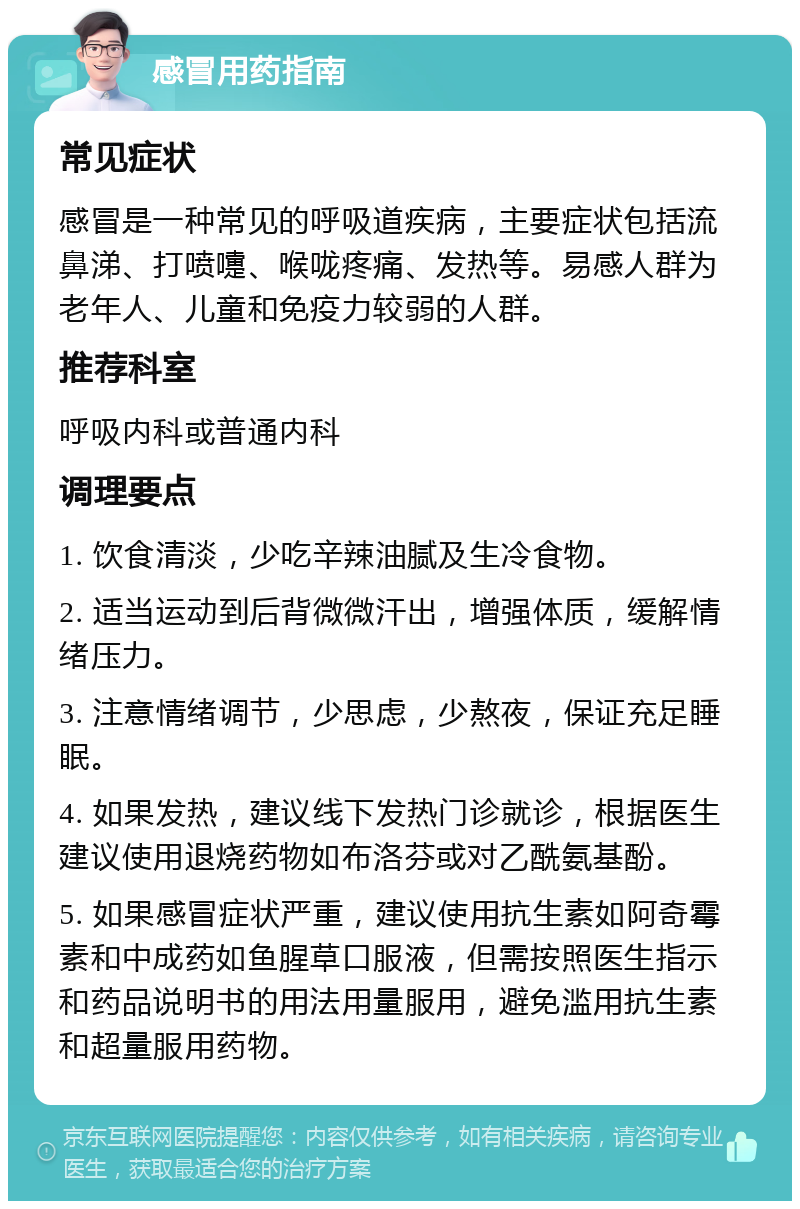 感冒用药指南 常见症状 感冒是一种常见的呼吸道疾病，主要症状包括流鼻涕、打喷嚏、喉咙疼痛、发热等。易感人群为老年人、儿童和免疫力较弱的人群。 推荐科室 呼吸内科或普通内科 调理要点 1. 饮食清淡，少吃辛辣油腻及生冷食物。 2. 适当运动到后背微微汗出，增强体质，缓解情绪压力。 3. 注意情绪调节，少思虑，少熬夜，保证充足睡眠。 4. 如果发热，建议线下发热门诊就诊，根据医生建议使用退烧药物如布洛芬或对乙酰氨基酚。 5. 如果感冒症状严重，建议使用抗生素如阿奇霉素和中成药如鱼腥草口服液，但需按照医生指示和药品说明书的用法用量服用，避免滥用抗生素和超量服用药物。