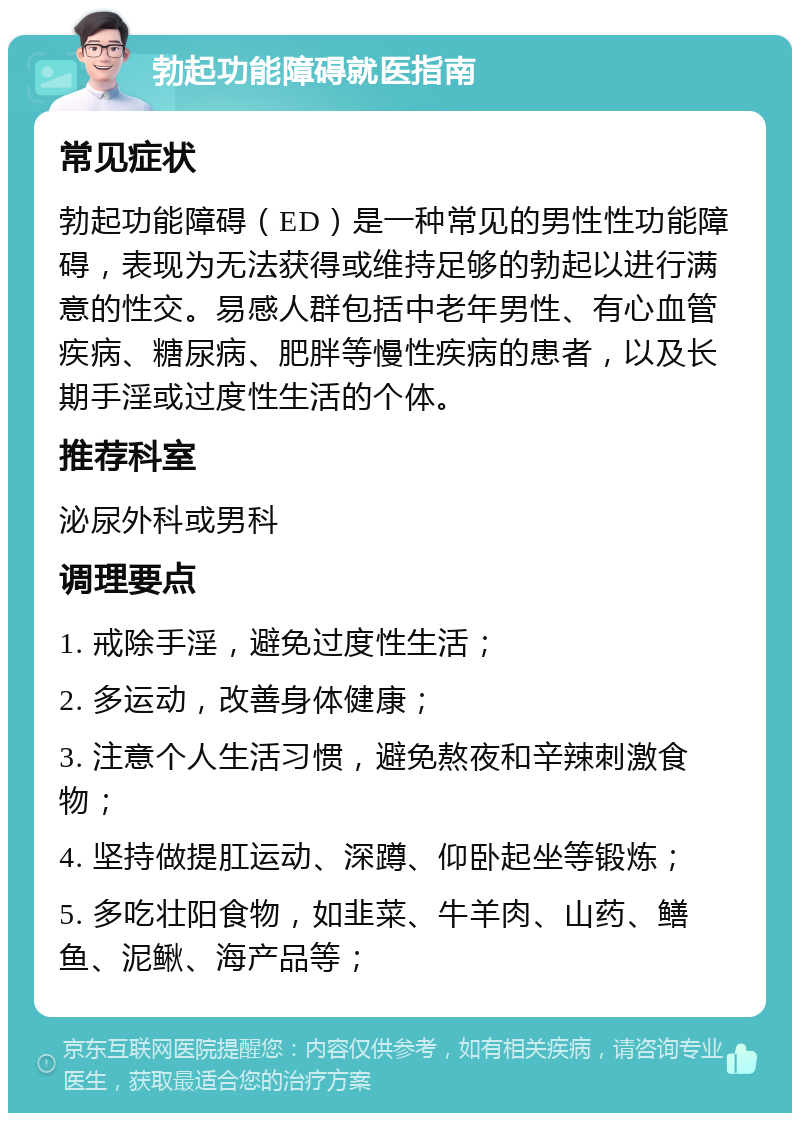 勃起功能障碍就医指南 常见症状 勃起功能障碍（ED）是一种常见的男性性功能障碍，表现为无法获得或维持足够的勃起以进行满意的性交。易感人群包括中老年男性、有心血管疾病、糖尿病、肥胖等慢性疾病的患者，以及长期手淫或过度性生活的个体。 推荐科室 泌尿外科或男科 调理要点 1. 戒除手淫，避免过度性生活； 2. 多运动，改善身体健康； 3. 注意个人生活习惯，避免熬夜和辛辣刺激食物； 4. 坚持做提肛运动、深蹲、仰卧起坐等锻炼； 5. 多吃壮阳食物，如韭菜、牛羊肉、山药、鳝鱼、泥鳅、海产品等；