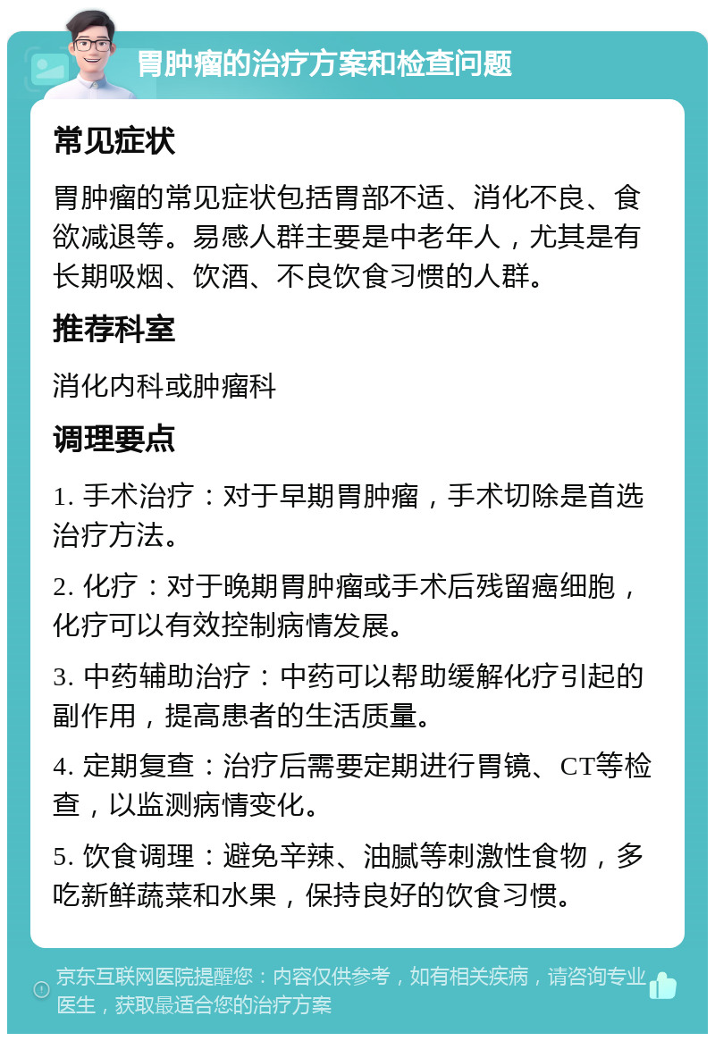 胃肿瘤的治疗方案和检查问题 常见症状 胃肿瘤的常见症状包括胃部不适、消化不良、食欲减退等。易感人群主要是中老年人，尤其是有长期吸烟、饮酒、不良饮食习惯的人群。 推荐科室 消化内科或肿瘤科 调理要点 1. 手术治疗：对于早期胃肿瘤，手术切除是首选治疗方法。 2. 化疗：对于晚期胃肿瘤或手术后残留癌细胞，化疗可以有效控制病情发展。 3. 中药辅助治疗：中药可以帮助缓解化疗引起的副作用，提高患者的生活质量。 4. 定期复查：治疗后需要定期进行胃镜、CT等检查，以监测病情变化。 5. 饮食调理：避免辛辣、油腻等刺激性食物，多吃新鲜蔬菜和水果，保持良好的饮食习惯。