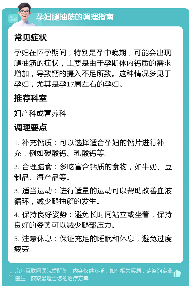 孕妇腿抽筋的调理指南 常见症状 孕妇在怀孕期间，特别是孕中晚期，可能会出现腿抽筋的症状，主要是由于孕期体内钙质的需求增加，导致钙的摄入不足所致。这种情况多见于孕妇，尤其是孕17周左右的孕妇。 推荐科室 妇产科或营养科 调理要点 1. 补充钙质：可以选择适合孕妇的钙片进行补充，例如碳酸钙、乳酸钙等。 2. 合理膳食：多吃富含钙质的食物，如牛奶、豆制品、海产品等。 3. 适当运动：进行适量的运动可以帮助改善血液循环，减少腿抽筋的发生。 4. 保持良好姿势：避免长时间站立或坐着，保持良好的姿势可以减少腿部压力。 5. 注意休息：保证充足的睡眠和休息，避免过度疲劳。